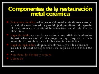 Componentes de la restauración metal cerámica Estructura metálica : el espesor del metal varía de una corona individual a una dentadura parcial fija dependiendo del tipo de aleación usada y la cantidad de estructura dental reducida por el dentista. Capa de óxido : que se forma sobre la superficie de la aleación durante el tratamiento térmico juega un papel importante en la unión de la porcelana dental a la estructura metálica. Capa de opacador : bloquea el color oscuro de la estructura metálica. El ideal de espesor de esta capa es de 0.2 mm a 0.3 mm Porcelana de dentina y esmalte Glaseado 