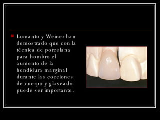 Lomanto y Weiner han demostrado que con la técnica de porcelana para hombro el aumento de la hendidura marginal durante las cocciones de cuerpo y glaseado puede ser importante. 