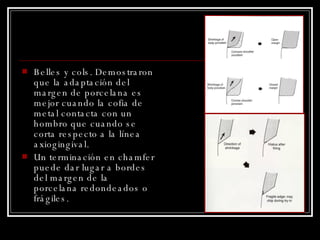 Belles y cols. Demostraron que la adaptación del margen de porcelana es mejor cuando la cofia de metal contacta con un hombro que cuando se corta respecto a la línea axiogingival. Un terminación en chamfer puede dar lugar a bordes del margen de la porcelana redondeados o frágiles. 