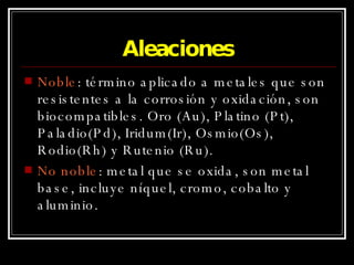 Aleaciones Noble : término aplicado a metales que son resistentes a la corrosión y oxidación, son biocompatibles. Oro (Au), Platino (Pt), Paladio(Pd), Iridum(Ir), Osmio(Os), Rodio(Rh) y Rutenio (Ru). No noble : metal que se oxida, son metal base, incluye níquel, cromo, cobalto y aluminio. 