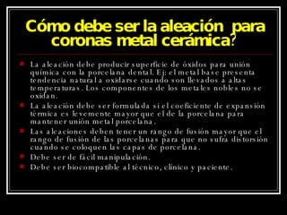 Cómo debe ser la aleación  para coronas metal cerámica? La aleación debe producir superficie de óxidos para unión química con la porcelana dental. Ej: el metal base presenta tendencia natural a oxidarse cuando son llevados a altas temperaturas. Los componentes de los metales nobles no se oxidan. La aleación debe ser formulada si el coeficiente de expansión térmica es levemente mayor que el de la porcelana para mantener unión metal porcelana. Las aleaciones deben tener un rango de fusión mayor que el rango de fusión de las porcelanas para que no sufra distorsión cuando se coloquen las capas de porcelana. Debe ser de fácil manipulación. Debe ser biocompatible al técnico, clínico y paciente. 