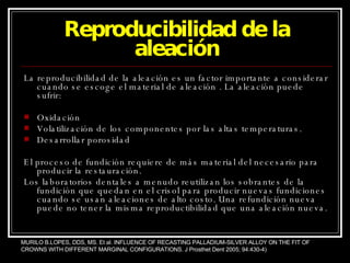Reproducibilidad de la aleación La reproducibilidad de la aleación es un factor importante a considerar cuando se escoge el material de aleación . La aleación puede sufrir: Oxidación Volatilización de los componentes por las altas temperaturas. Desarrollar porosidad El proceso de fundición requiere de más material del necesario para producir la restauración. Los laboratorios dentales a menudo reutilizan los sobrantes de la fundición que quedan en el crisol para producir nuevas fundiciones cuando se usan aleaciones de alto costo. Una refundición nueva puede no tener la misma reproductibilidad que una aleación nueva. MURILO B.LOPES, DDS, MS. Et al. INFLUENCE OF RECASTING PALLADIUM-SILVER ALLOY ON THE FIT OF CROWNS WITH DIFFERENT MARGINAL CONFIGURATIONS. J Prosthet Dent 2005; 94:430-4) 