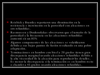 Reisbick y Brantley reportaron una disminución en la resistencia e incremento en la porosidad con aleaciones en oro refundidas. Rasmussen y Doukoudakas observaron que el tamaño de la porosidad y la frecuencia en las aleaciones refundidas aumentó en un 85%  Algunos componentes de las aleaciones se volatilizaron debido a sus bajos puntos de fusión resultando en una pobre adaptación. Terminaciones en hombro con bisel a 20 grados tienen gran discrepancia marginal usando aleaciones refundidas debido a la alta viscosidad de la aleación para reproducir los detalles. Es menor la discrepancia si la terminación es en hombro recto o chamfer a 45 grados usando aleaciones refundidas. 