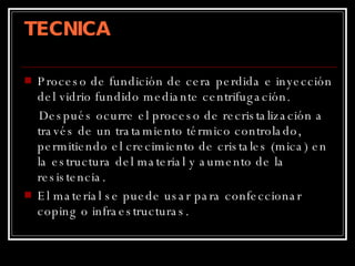 TECNICA Proceso de fundición de cera perdida e inyección del vidrio fundido mediante centrifugación. Después ocurre el proceso de recristalización a través de un tratamiento térmico controlado, permitiendo el crecimiento de cristales (mica) en la estructura del material y aumento de la resistencia. El material se puede usar para confeccionar coping o infraestructuras. 
