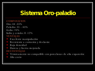 Sistema Oro-paladio COMPOSICION Oro: 44 -55% Paladio: 35 – 45% Galio: >5% Indio y estaño: 8 -12% VENTAJAS Excelente manipulación Resistente a corrosión y deslustre Baja densidad Dureza y fuerza mejorada DESVENTAJAS Térmicamente no compatible con porcelanas de alta expansión Alto costo 