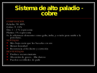 Sistema de alto paladio - cobre COMPOSICION Paladio: 70 -80% Cobre: 9 -15% Oro: 1 – 2 % si presenta Platino: 1% si presenta Se le adicionan elementos como galio, indio, y estaño para unirlo a la porcelana. VENTAJAS Más bajo costo que las basadas en oro Menor densidad Resistencia al deslustre y corrosión DESVENTAJAS Produce oscurecimiento Absorción de gases.  Alta dureza Pueden ser difíciles de pulir 