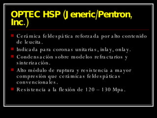 OPTEC HSP (Jeneric/Pentron, Inc.) Cerámica feldespática reforzada por alto contenido de leucita. Indicada para coronas unitarias, inlay, onlay. Condensación sobre modelos refractarios y sinterización. Alto módulo de ruptura y resistencia a mayor compresión que cerámicas feldespáticas convencionales. Resistencia a la flexión de 120 – 130 Mpa. 