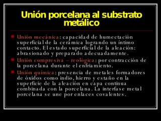 Unión porcelana al substrato metálico Unión mecánica : capacidad de humectación superficial de la cerámica logrando un íntimo contacto. El estado superficial de la aleación: abrasionado y preparado adecuadamente. Unión compresiva – reológica : por contracción de la porcelana durante el enfriamiento. Unión química : presencia de metales formadores de óxidos como indio, hierro y estaño en la superficie de la aleación en capa continua combinada con la porcelana. La interfase metal porcelana se une por enlaces covalentes. 
