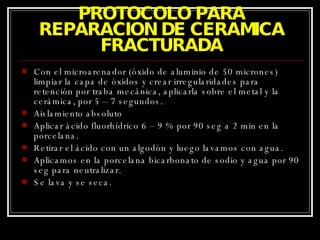 PROTOCOLO PARA REPARACION DE CERAMICA FRACTURADA Con el microarenador (óxido de aluminio de 50 micrones) limpiar la capa de óxidos y crear irregularidades para retención por traba mecánica, aplicarla sobre el metal y la cerámica, por 5 – 7 segundos. Aislamiento absoluto Aplicar ácido fluorhídrico 6 – 9 % por 90 seg a 2 min en la porcelana. Retirar el ácido con un algodón y luego lavamos con agua. Aplicamos en la porcelana bicarbonato de sodio y agua por 90 seg para neutralizar. Se lava y se seca. 