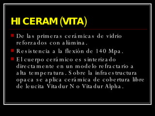 HI CERAM (VITA) De las primeras cerámicas de vidrio reforzados con alúmina.  Resistencia a la flexión de 140 Mpa. El cuerpo cerámico es sinterizado directamente en un modelo refractario a alta temperatura. Sobre la infraestructura opaca se aplica cerámica de cobertura libre de leucita Vitadur N o Vitadur Alpha. 
