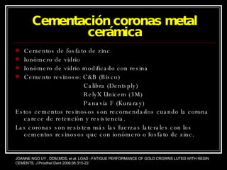 Cementación coronas metal cerámica Cementos de fosfato de zinc Ionómero de vidrio  Ionómero de vidrio modificado con resina Cemento resinoso: C&B (Bisco) Calibra (Dentsply) RelyX Unicem (3M) Panavia F (Kuraray) Estos cementos resinosos son recomendados cuando la corona carece de retención y resistencia. Las coronas son resisten más las fuerzas laterales con los cementos resinosos que con ionómero o fosfato de zinc. JOANNE NGO UY , DDM,MDS, et al. LOAD –FATIGUE PERFORMANCE OF GOLD CROWNS LUTED WITH RESIN CEMENTS. J Prosthet Dent 2006;95:315-22. 