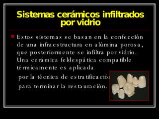 Sistemas cerámicos infiltrados por vidrio Estos sistemas se basan en la confección de una infraestructura en alúmina porosa, que posteriormente se infiltra por vidrio. Una cerámica feldespática compatible térmicamente es aplicada  por la técnica de estratificación para terminar la restauración. 
