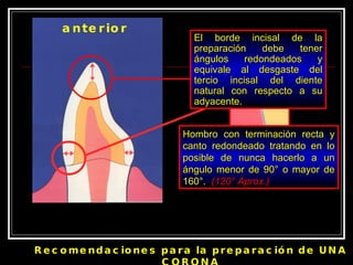 anterior Recomendaciones para la preparación de UNA CORONA Hombro con terminación recta y canto redondeado tratando en lo posible de nunca hacerlo a un ángulo menor de 90 ° o mayor de 160°.  (120° Aprox.) 120 ° Aprox. El borde incisal de la preparación debe tener ángulos redondeados y equivale al desgaste del tercio incisal del diente natural con respecto a su adyacente. 