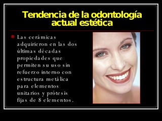 Tendencia de la odontología actual estética Las cerámicas adquirieron en las dos últimas décadas propiedades que permiten su uso sin refuerzo interno con estructura metálica para elementos unitarios y prótesis fijas de 8 elementos. 