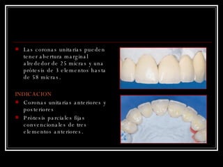 Las coronas unitarias pueden tener abertura marginal alrededor de 25 micras y una prótesis de 3 elementos hasta de 58 micras. INDICACION Coronas unitarias anteriores y posteriores  Prótesis parciales fijas convencionales de tres elementos anteriores. 
