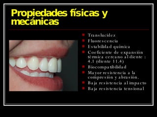 Propiedades físicas y mecánicas Translucidez Fluorescencia Estabilidad química Coeficiente de expansión térmica cercano al diente : 4.1 (diente 11.4) Biocompatibilidad Mayor resistencia a la compresión y abrasión. Baja resistencia al impacto Baja resistencia tensional 