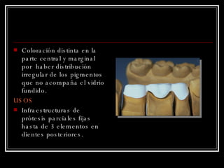 Coloración distinta en la parte central y marginal por  haber distribución irregular de los pigmentos que no acompaña el vidrio fundido. USOS Infraestructuras de prótesis parciales fijas hasta de 3 elementos en dientes posteriores. 