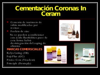 Cementación Coronas In Ceram Cemento de ionómero de vidrio modificados por resinas . Fosfato de zinc No se pueden acondicionar con ácido fluorhídrico pues de esta forma habrá desintegración del coping de alúmina. MARCAS COMERSCIALES Relyx Luting (3M) Fuji-Plus (GC) Protec Cem (Vivadent) Principle (Dentsply) 