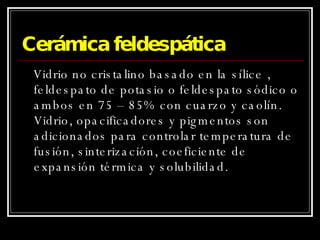 Cerámica feldespática Vidrio no cristalino basado en la sílice , feldespato de potasio o feldespato sódico o ambos en 75 – 85% con cuarzo y caolín. Vidrio, opacificadores y pigmentos son adicionados para controlar temperatura de fusión, sinterización, coeficiente de expansión térmica y solubilidad. 