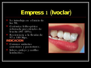 Empress 1 (Ivoclar) Se introdujo en  el inicio de los 90. Cerámica feldespática reforzada por cristales de leucita (40 -50%). Resistencia a la flexión de 97 a 180 Mpa. INDICACION Coronas unitarias anteriores y posteriores. Inlays, onlays y carillas laminadas. 