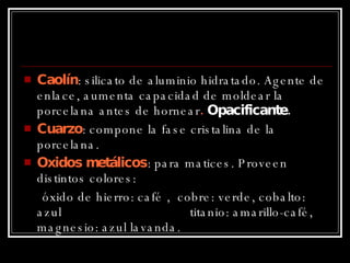 Caolín : silicato de aluminio hidratado. Agente de enlace, aumenta capacidad de moldear la porcelana antes de hornear .  Opacificante. Cuarzo : compone la fase cristalina de la porcelana. Oxidos metálicos : para matices. Proveen distintos colores: óxido de hierro: café ,  cobre: verde, cobalto: azul  titanio: amarillo-café, magnesio: azul lavanda. 