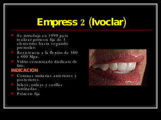 Empress 2 (Ivoclar) Se introdujo en 1999 para realizar prótesis fija de 3 elementos hasta segundo premolar. Resistencia a la flexión de 300 a 400 Mpa. Vidrio ceramizado disilicato de litio. INDICACION Coronas unitarias anteriores y posteriores. Inlays, onlays y carillas laminadas. Prótesis fija 