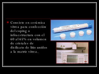 Consiste en cerámica vítrea para confección del coping o infraestructura con el 60 al 65% en volumen de cristales de disilicato de litio unidos a la matriz vítrea. 