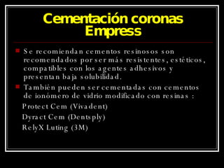 Cementación coronas Empress Se recomiendan cementos resinosos son recomendados por ser más resistentes, estéticos, compatibles con los agentes adhesivos y presentan baja solubilidad. También pueden ser cementadas con cementos de ionómero de vidrio modificado con resinas : Protect Cem (Vivadent) Dyract Cem (Dentsply) RelyX Luting (3M) 