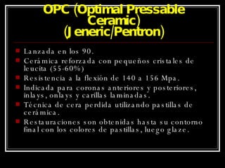 OPC (Optimal Pressable Ceramic) (Jeneric/Pentron) Lanzada en los 90. Cerámica reforzada con pequeños cristales de leucita (55-60%) Resistencia a la flexión de 140 a 156 Mpa. Indicada para coronas anteriores y posteriores, inlays, onlays y carillas laminadas. Técnica de cera perdida utilizando pastillas de cerámica. Restauraciones son obtenidas hasta su contorno final con los colores de pastillas, luego glaze. 