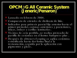 OPCM 3G All Ceramic System (Jeneric/Penaron) Lanzado en febrero de 2004. Compuesto de cristales de disilicato de litio. Indicados para prótesis parcial fija anterior hasta el primer premolar, coronas anteriores y posteriores, inlays, onlays y carillas laminadas. Técnica de cera perdida, se realiza prensado de pastilla de cerámica en el horno Autopress plus . Después de obtener el coping se aplica cerámica estratificada hasta dar forma final a la restauración, seguida por la aplicación con pigmentos y glaze. 