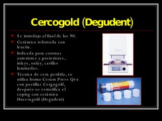 Cercogold (Degudent) Se introdujo al final de los 90. Cerámica reforzada con leucita. Indicada para coronas anteriores y posteriores, inlays, onlay, carillas laminadas. Técnica de cera perdida, se utiliza horno Ceram Press Qex con pastillas Cergogold, después se estratifica el coping con cerámica Duceragold (Degudent) 