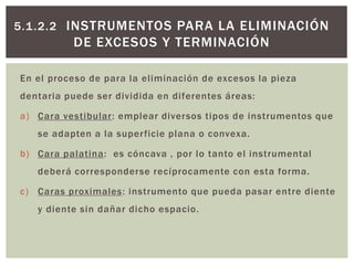 5.1.2.2 INSTRUMENTOS PARA LA ELIMINACIÓN
DE EXCESOS Y TERMINACIÓN
En el proceso de para la eliminación de excesos la pieza
dentaria puede ser dividida en diferentes áreas:
a) Cara vestibular: emplear diversos tipos de instrumentos que
se adapten a la superficie plana o convexa.
b) Cara palatina: es cóncava , por lo tanto el instrumental
deberá corresponderse recíprocamente con esta forma.
c) Caras proximales: instrumento que pueda pasar entre diente
y diente sin dañar dicho espacio.
 