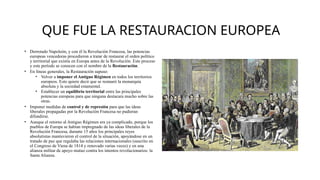 QUE FUE LA RESTAURACION EUROPEA
• Derrotado Napoleón, y con él la Revolución Francesa, las potencias
europeas vencedoras procedieron a tratar de restaurar el orden político
y territorial que existía en Europa antes de la Revolución. Este proceso
y este período se conocen con el nombre de la Restauración.
• En líneas generales, la Restauración supuso:
• Volver a imponer el Antiguo Régimen en todos los territorios
europeos. Esto quiere decir que se restauró la monarquía
absoluta y la sociedad estamental.
• Establecer un equilibrio territorial entre las principales
potencias europeas para que ninguna destacara mucho sobre las
otras.
• Imponer medidas de control y de represión para que las ideas
liberales propagadas por la Revolución Francesa no pudieran
difundirse.
• Aunque el retorno al Antiguo Régimen era ya complicado, porque los
pueblos de Europa se habían impregnado de las ideas liberales de la
Revolución Francesa, durante 15 años los principales reyes
absolutistas mantuvieron el control de la situación, apoyándose en un
tratado de paz que regulaba las relaciones internacionales (suscrito en
el Congreso de Viena de 1814 y renovado varias veces) y en una
alianza militar de apoyo mutuo contra los intentos revolucionarios: la
Santa Alianza.
 