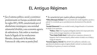 EL Antiguo Régimen
• fue el sistema político, social y económico
predominante en Europa occidental entre
los siglos XVI y XVIII, caracterizado por el
absolutismo monárquico, una sociedad
estamental dividida y una economía agraria
de subsistencia. Este orden se mantuvo
hasta la llegada de las revoluciones
liberales, destacando la Revolución
Francesa de 1789 como su punto final.
• Se caracterizó por cuatro pilares principales:
•Política (Monarquía Absoluta): El rey concentraba todo el poder (legislativo, ejecutivo y
judicial). Se consideraba que su autoridad provenía directamente de Dios (derecho
divino).
•Sociedad (Estamentos): Era una sociedad cerrada y desigual basada en el nacimiento.
Se dividía en tres estamentos:
•Nobleza y Clero: Eran los grupos privilegiados, dueños de la mayor parte de las
tierras, exentos de pagar impuestos y con leyes especiales.
•Tercer Estado (Pueblo Llano): Conformado por campesinos, artesanos y la
burguesía. Eran la inmensa mayoría y debían sostener al estado con su trabajo y
el pago de impuestos.
•Economía (Agraria y Señorial): Más del 80% de la población se dedicaba a una
agricultura de subsistencia sujeta al régimen feudal o señorial. La artesanía estaba
controlada por los gremios y el comercio era limitado.
 
