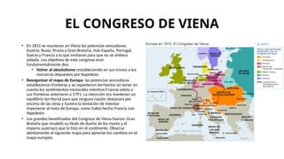 EL CONGRESO DE VIENA
• En 1815 se reunieron en Viena las potencias vencedoras:
Austria, Rusia, Prusia y Gran Bretaña, más España, Portugal,
Suecia y Francia a la que invitaron para que no se sintiera
aislada. Los objetivos de este congreso eran
fundamentalmente dos:
• Volver al absolutismo restableciendo en sus tronos a los
monarcas depuestos por Napoleón.
• Reorganizar el mapa de Europa: las potencias vencedoras
establecieron fronteras y se repartieron territorios sin tener en
cuenta los sentimientos nacionales mientras Francia volvía a
sus fronteras anteriores a 1791. La intención era mantener un
equilibrio territorial para que ninguna nación destacara por
encima de las otras y tuviera la tentación de intentar
imponerse al resto de Europa, como había hecho Francia con
Napoleón.
• Los grandes beneficiados del Congreso de Viena fueron: Gran
Bretaña que revalidó su título de dueña de los mares y el
Imperio austriaco que lo hizo en el continente. Observa
atentamente el siguiente mapa para apreciar los cambios en el
mapa europeo.
 