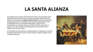 LA SANTA ALIANZA
Para afianzar los acuerdos del Congreso de Viena, los principales reyes
absolutistas de Europa firmaron una alianza militar, llamada la Santa
Alianza. Los monarcas de Austria, Rusia y Prusia, fueron los impulsores,
aunque luego fueron sumándose otros monarcas absolutistas, como
Luis XVIII de Francia y Fernando VII de España. Todos estos se
consideraban a sí mismos reyes por la Gracia de Dios, por lo que su
pacto no era sólo en defensa del absolutismo, sino también de la
religión. Por eso lo de Santa...
Los miembros de esta alianza se comprometieron a ayudarse en caso de
amenaza revolucionaria, para así evitar lo que ya había sucedido con la
revolución francesa.
 