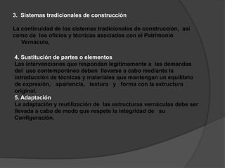 3.  Sistemas tradicionales de construcciónLa continuidad de los sistemas tradicionales de construcción,  asícomo de  los oficios y técnicas asociados con el Patrimonio Vernáculo, 4. Sustitución de partes o elementosLas intervenciones que respondan legítimamente a  las demandasdel  uso contemporáneo deben  llevarse a cabo mediante laintroducción de técnicas y materiales que mantengan un equilibriode expresión,   apariencia,   textura   y   forma con la estructuraoriginal.5. AdaptaciónLa adaptación y reutilización de  las estructuras vernáculas debe serllevada a cabo de modo que respete la integridad de   suConfiguración.