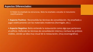 Aspectos Diferenciados:
• Aspecto Positivo: Reconsolida las técnicas de consolidación. Ha enseñado a
jugar estéticamente con los materiales modernos (hormigón, etc.).
• Aspecto Negativo: Boito entiende la restauración como algo que pertenece
al edificio. Defiende las técnicas de consolidación interna y rechaza las prótesis
visibles, siendo ua idea muy visual de la restauración, (muy escenográfica).
Si Viollet ha enseñado las estructuras, Boito ha enseñado a estudiar el monumento
científicamente
 