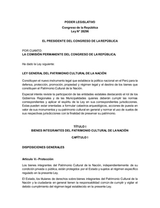 PODER LEGISLATIVO
Congreso de la República
Ley N° 28296
EL PRESIDENTE DEL CONGRESO DE LAREPÚBLICA
POR CUANTO:
LA COMISIÓN PERMANENTE DEL CONGRESO DE LAREPÚBLICA;
Ha dado la Ley siguiente:
LEY GENERAL DEL PATRIMONIO CULTURAL DE LA NACIÓN
Constituyen el nuevo instrumento legal que establece la política nacional en el Perú para la
defensa, protección, promoción, propiedad y régimen legal y el destino de los bienes que
constituyen el Patrimonio Cultural de la Nación.
Especial interés reviste la participación de las entidades estatales destacando el rol de los
Gobiernos Regionales y de las Municipalidades quienes deberán cumplir las normas
correspondientes y aplicar el espíritu de la Ley en sus correspondientes jurisdicciones.
Estas pueden estar orientadas a formular catastros arqueológicos, acciones de puesta en
valor de sus monumentos y su patrimonio cultural en general y normar el uso de suelos de
sus respectivas jurisdicciones con la finalidad de preservar su patrimonio.
TÍTULO I
BIENES INTEGRANTES DEL PATRIMONIO CULTURAL DE LANACIÓN
CAPÍTULO I
DISPOSICIONES GENERALES
Articulo V.- Protección
Los bienes integrantes del Patrimonio Cultural de la Nación, independientemente de su
condición privada o pública, están protegidos por el Estado y sujetos al régimen específico
regulado en la presente Ley.
El Estado, los titulares de derechos sobre bienes integrantes del Patrimonio Cultural de la
Nación y la ciudadanía en general tienen la responsabilidad común de cumplir y vigilar el
debido cumplimiento del régimen legal establecido en la presente Ley.
 