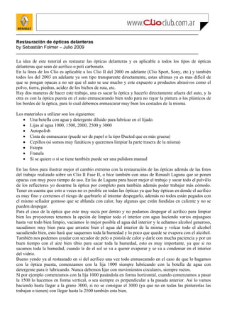 Restauración de ópticas delanteras
by Sebastián Folmer – Julio 2009


La idea de este tutorial es restaurar las ópticas delanteras y es aplicable a todos los tipos de ópticas
delanteras que sean de acrílico o poli carbonato.
En la línea de los Clio es aplicable a los Clio II del 2000 en adelante (Clio Sport, Sony, etc.) y también
todos los del 2003 en adelante ya son tipo transparente directamente, estas ultimas ya es mas difícil de
que se pongan opacas a no ser que el auto se use mucho y este expuesto a productos abrasivos como el
polvo, tierra, piedras, acidez de los bichos de ruta, etc.
Hay dos maneras de hacer este trabajo, una es sacar la óptica y hacerlo directamente afuera del auto, y la
otra es con la óptica puesta en el auto enmascarando bien todo para no rayar la pintura o los plásticos de
los bordes de la óptica, para lo cual debemos enmascarar muy bien los costados de la misma.

Los materiales a utilizar son los siguientes:
   • Una botella con agua y detergente diluido para lubricar en el lijado.
   • Lijas al agua 1000, 1500, 2000, 2500 y 3000
   • Autopolish
   • Cinta de enmascarar (puede ser de papel o la tipo Ducted que es más gruesa)
   • Cepillos (si somos muy fanáticos y queremos limpiar la parte trasera de la misma)
   • Estopa
   • Franela
   • Si se quiere o si se tiene también puede ser una pulidora manual

En las fotos para ilustrar mejor el cambio extremo con la restauración de las ópticas además de las fotos
del trabajo realizado sobre un Clio II Fase II, o hice también con unas de Renault Laguna que se ponen
opacas con muy poco tiempo de uso. En las de Laguna para hacer mejor el trabajo y sacar todo el polvillo
de los reflectores yo desarme la óptica por completo para también además poder trabajar más cómodo.
Tener en cuenta que esto a veces no es posible en todas las ópticas ya que hay ópticas en donde el acrílico
es muy fino y corremos el riesgo de quebrarlo al intentar despegarlo, además no todos están pegados con
el mismo sellador gomoso que se ablanda con calor, hay algunas que están fundidas en caliente y no se
pueden despegar.
Para el caso de la óptica que este muy sucia por dentro y no podamos despegar el acrílico para limpiar
bien los proyectores tenemos la opción de limpiar todo el interior con agua haciendo varios enjuagues
hasta ver todo bien limpio, vaciamos lo mejor posible el agua del interior y le echamos alcohol generoso,
sacudimos muy bien para que arrastre bien el agua del interior de la misma y volcar todo el alcohol
sacudiendo bien, esto hará que saquemos toda la humedad y lo poco que quede se evapora con el alcohol.
También nos podemos ayudar con secador de pelo o pistola de calor y darle con mucha paciencia y por un
buen tiempo con el aire bien tibio para sacar toda la humedad, esto es muy importante, ya que si no
sacamos toda la humedad, cuando le de el sol se va a querer evaporar y se va a condensar en el interior
del vidrio.
Bueno yendo ya al restaurado en si del acrílico una vez todo enmascarado en el caso de que lo hagamos
con la óptica puesta, comenzamos con la lija 1000 siempre lubricando con la botella de agua con
detergente para ir lubricando. Nunca debemos lijar con movimientos circulares, siempre rectos.
Si por ejemplo comenzamos con la lija 1000 pasándola en forma horizontal, cuando comenzamos a pasar
la 1500 lo hacemos en forma vertical, o sea siempre es perpendicular a la pasada anterior. Así lo vamos
haciendo hasta llegar a la grano 3000, si no se consigue el 3000 (ya que no en todas las pinturerías las
trabajan o tienen) con llegar hasta la 2500 también esta bien.
 