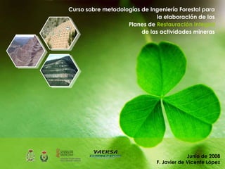 Curso sobre metodologías de Ingeniería Forestal para
                               la elaboración de los
                    Planes de Restauración Integral
                         de las actividades mineras




                                            Junio de 2008
                               F. Javier de Vicente López
 