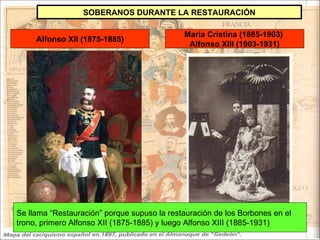 Alfonso XII (1875-1885) María Cristina (1885-1903)  Alfonso XIII (1903-1931) SOBERANOS DURANTE LA RESTAURACIÓN Se llama “Restauración” porque supuso la restauración de los Borbones en el trono, primero Alfonso XII (1875-1885) y luego Alfonso XIII (1885-1931) 