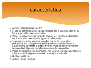 1. Algunas características de PP:2
2. El uso de plantillas; que se pueden hacer por el usuario, además de
las que ya están preestablecidas.
3. Poder introducir textos variando el color y el tamaño de las letras
conforme a las necesidades y gustos del usuario.
4. Se pueden insertar imágenes con las que se da una mejor
presentación a la diapositiva, facilitando comprender mejor a
aquello de lo que trata la diapositiva, además de poderse insertar
textos a las imágenes complementándose la exposición.
5. Posee herramientas de animación, con las que se puede dar efectos
a los textos e imágenes, dándole una mejor apariencia.
6. Realizar gráficos.
7. Añadir videos y audios
característica
 