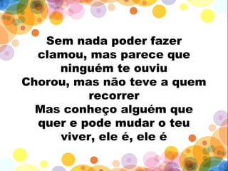 Sem nada poder fazer
clamou, mas parece que
ninguém te ouviu
Chorou, mas não teve a quem
recorrer
Mas conheço alguém que
quer e pode mudar o teu
viver, ele é, ele é
 