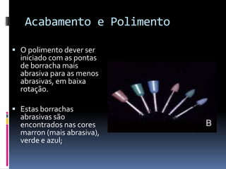Acabamento e Polimento

 O polimento dever ser
  iniciado com as pontas
  de borracha mais
  abrasiva para as menos
  abrasivas, em baixa
  rotação.

 Estas borrachas
  abrasivas são
  encontrados nas cores
  marron (mais abrasiva),
  verde e azul;
 