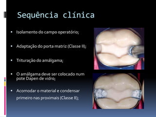Sequência clínica
 Isolamento do campo operatório;


 Adaptação do porta matriz (Classe II);


 Trituração do amálgama;


 O amálgama deve ser colocado num
   pote Dapen de vidro;

 Acomodar o material e condensar
   primeiro nas proximais (Classe II);
 