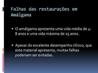 Falhas das restaurações em
Amálgama

 O amálgama apresenta uma vida média de 4-
  8 anos e uma vida máxima de 25 anos.

 Apesar do excelente desempenho clínico, que
  este material apresenta, muitas falhas
  poderiam ser evitadas.
 