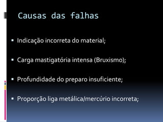Causas das falhas

 Indicação incorreta do material;


 Carga mastigatória intensa (Bruxismo);


 Profundidade do preparo insuficiente;


 Proporção liga metálica/mercúrio incorreta;
 