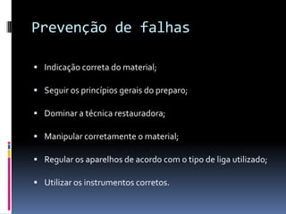 Prevenção de falhas

 Indicação correta do material;

 Seguir os princípios gerais do preparo;

 Dominar a técnica restauradora;

 Manipular corretamente o material;

 Regular os aparelhos de acordo com o tipo de liga utilizado;

 Utilizar os instrumentos corretos.
 