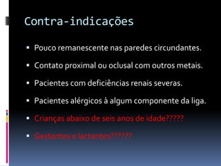 Contra-indicações

 Pouco remanescente nas paredes circundantes.

 Contato proximal ou oclusal com outros metais.

 Pacientes com deficiências renais severas.

 Pacientes alérgicos à algum componente da liga.

 Crianças abaixo de seis anos de idade?????

 Gestantes e lactantes??????
 